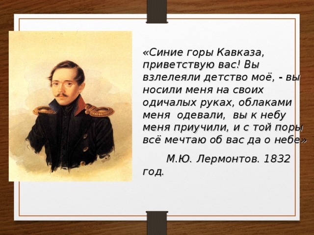 «Синие горы Кавказа, приветствую вас! Вы взлелеяли детство моё, - вы носили меня на своих одичалых руках, облаками меня одевали, вы к небу меня приучили, и с той поры всё мечтаю об вас да о небе»  М.Ю. Лермонтов. 1832 год. 