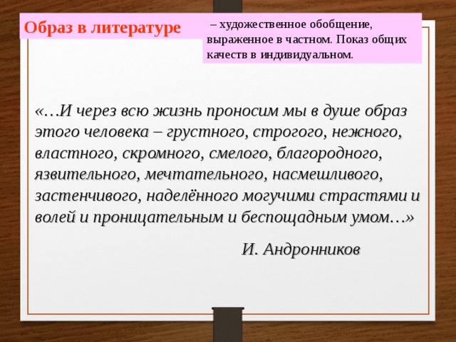  – художественное обобщение, выраженное в частном. Показ общих качеств в индивидуальном. Образ в литературе «…И через всю жизнь проносим мы в душе образ этого человека – грустного, строгого, нежного, властного, скромного, смелого, благородного, язвительного, мечтательного, насмешливого, застенчивого, наделённого могучими страстями и волей и проницательным и беспощадным умом…»  И. Андронников 