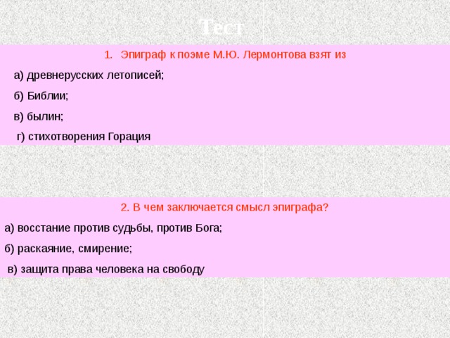 Тест Эпиграф к поэме М.Ю. Лермонтова взят из  а) древнерусских летописей;  б) Библии;  в) былин;  г) стихотворения Горация 2. В чем заключается смысл эпиграфа? а) восстание против судьбы, против Бога; б) раскаяние, смирение;  в) защита права человека на свободу 