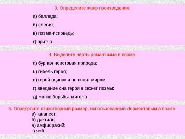 3. Определите жанр произведения.  а) баллада;  б) элегия;  в) поэма-исповедь;  г) притча 4. Выделите черты романтизма в поэме.  а) бурная неистовая природа;  б) гибель героя;  в) герой одинок и не понят миром;  г) введение сна героя в сюжет поэмы;  д) мотив борьбы, мятежа 5. Определите стихотворный размер, использованный Лермонтовым в поэме.  а) анапест;  б) дактиль;  в) амфибрахий;  г) ямб 