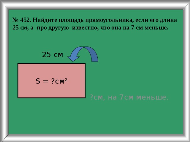 № 452. Найдите площадь прямоугольника, если его длина 25 см, а про другую известно, что она на 7 см меньше. ?см, на 7см меньше.  25 см S = ?см² 