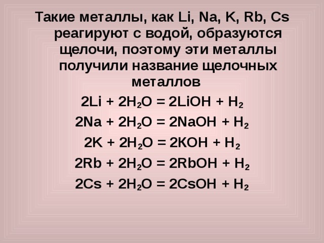 Такие металлы, как Li , Na , K , Rb , Cs реагируют с водой, образуются щелочи, поэтому эти металлы получили название щелочных металлов 2 Li + 2 H 2 O = 2 LiOH + Н 2 2Na  +  2H 2 O  =  2 Na OH  + Н 2 2K  +  2H 2 O  =  2 К OH  + Н 2 2 Rb  +  2H 2 O  =  2 Rb OH  + Н 2 2 Cs +  2H 2 O  =  2 Cs OH  + Н 2   