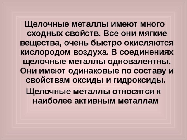  Щелочные металлы имеют много сходных свойств. Все они мягкие вещества, очень быстро окисляются кислородом воздуха. В соединениях щелочные металлы одновалентны. Они имеют одинаковые по составу и свойствам оксиды и гидроксиды.  Щелочные металлы относятся к наиболее активным металлам 