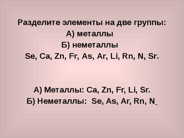  Разделите элементы на две группы: А) металлы Б) неметаллы Se , Ca , Zn , Fr , As , Ar , Li , Rn , N , Sr .   А) Металлы : Ca, Zn, Fr, Li, Sr. Б) Неметаллы : Se, As, Ar, Rn, N   