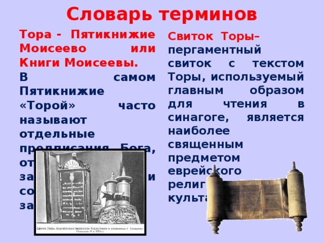 Словарь терминов Тора - Пятикнижие Моисеево или Книги Моисеевы. В самом Пятикнижие «Торой» часто называют отдельные предписания Бога, отдельные заповеди или совокупность законов. Свиток Торы– пергаментный свиток с текстом Торы, используемый главным образом для чтения в синагоге, является наиболее священным предметом еврейского религиозного культа.   