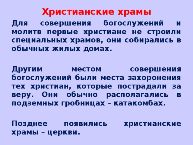 Христианские храмы Для совершения богослужений и молитв первые христиане не строили специальных храмов, они собирались в обычных жилых домах.  Другим местом совершения богослужений были места захоронения тех христиан, которые пострадали за веру. Они обычно располагались в подземных гробницах – катакомбах.  Позднее появились христианские храмы – церкви. 