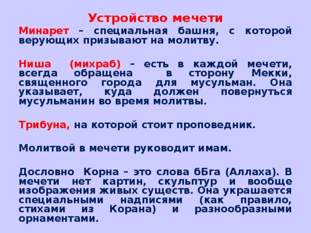 Устройство мечети Минарет – специальная башня, с которой верующих призывают на молитву.  Ниша (михраб) – есть в каждой мечети, всегда обращена в сторону Мекки, священного города для мусульман. Она указывает, куда должен повернуться мусульманин во время молитвы.  Трибуна, на которой стоит проповедник.  Молитвой в мечети руководит имам.  Дословно Корна – это слова бБга (Аллаха). В мечети нет картин, скульптур и вообще изображения живых существ. Она украшается специальными надписями (как правило, стихами из Корана) и разнообразными орнаментами.  