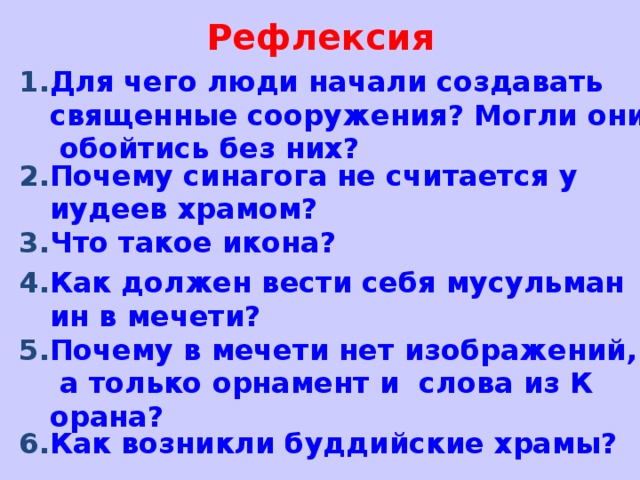 Рефлексия Для чего люди начали создавать священные сооружения? Могли они обойтись без них? Почему синагога не считается у иудеев храмом? Что такое икона? Как должен вести себя мусульманин в мечети? Почему в мечети нет изображений, а только орнамент и  слова из Корана? Как возникли буддийские храмы?    