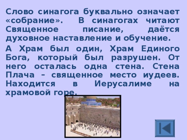 Слово синагога буквально означает «собрание». В синагогах читают Священное писание, даётся духовное наставление и обучение. А Храм был один, Храм Единого Бога, который был разрушен. От него осталась одна стена. Стена Плача – священное место иудеев. Находится в Иерусалиме на храмовой горе. 