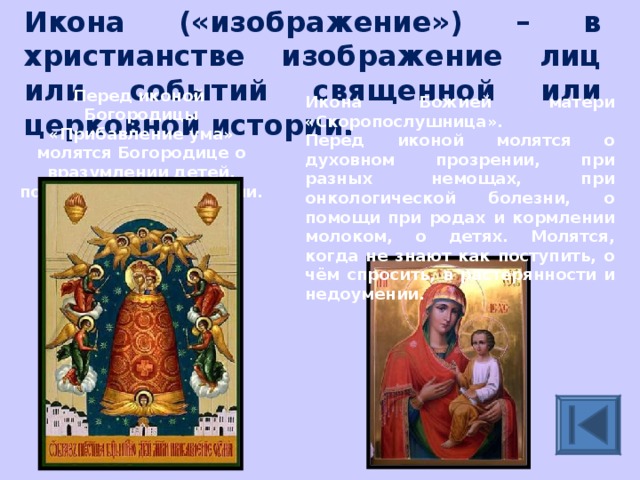 Икона («изображение») – в христианстве изображение лиц или событий священной или церковной истории. Перед иконой Богородицы «Прибавление ума» молятся Богородице о вразумлении детей, подвизающихся в учении. Икона Божией матери «Скоропослушница». Перед иконой молятся о духовном прозрении, при разных немощах, при онкологической болезни, о помощи при родах и кормлении молоком, о детях. Молятся, когда не знают как поступить, о чём спросить, в растерянности и недоумении. 