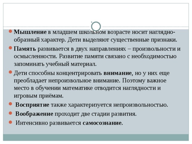   Мышление в младшем школьном возрасте носит наглядно- образный характер. Дети выделяют существенные признаки. Память развивается в двух направлениях – произвольности и осмысленности. Развитие памяти связано с необходимостью запоминать учебный материал. Дети способны концентрировать внимание , но у них еще преобладает непроизвольное внимание. Поэтому важное место в обучении математике отводится наглядности и игровым приёмам.  Восприятие также характеризуется непроизвольностью.  Воображение проходит две стадии развития.  Интенсивно развивается самосознание . 