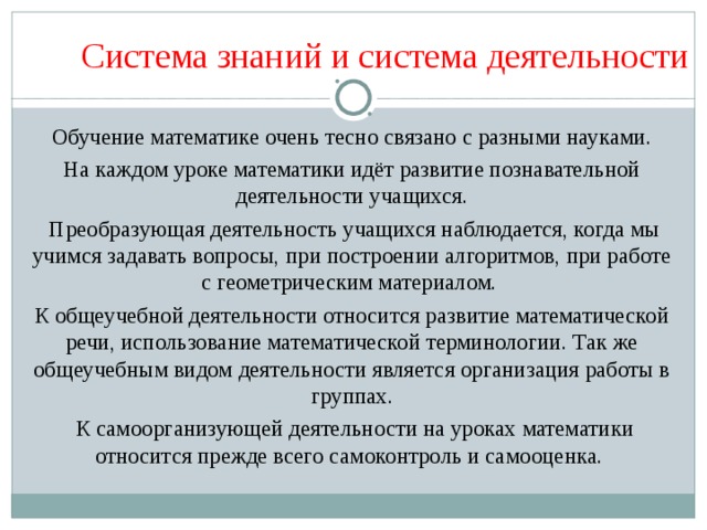 Система знаний и система деятельности  Обучение математике очень тесно связано с разными науками. На каждом уроке математики идёт развитие познавательной деятельности учащихся.  Преобразующая деятельность учащихся наблюдается, когда мы учимся задавать вопросы, при построении алгоритмов, при работе с геометрическим материалом. К общеучебной деятельности относится развитие математической речи, использование математической терминологии. Так же общеучебным видом деятельности является организация работы в группах.  К самоорганизующей деятельности на уроках математики относится прежде всего самоконтроль и самооценка. 