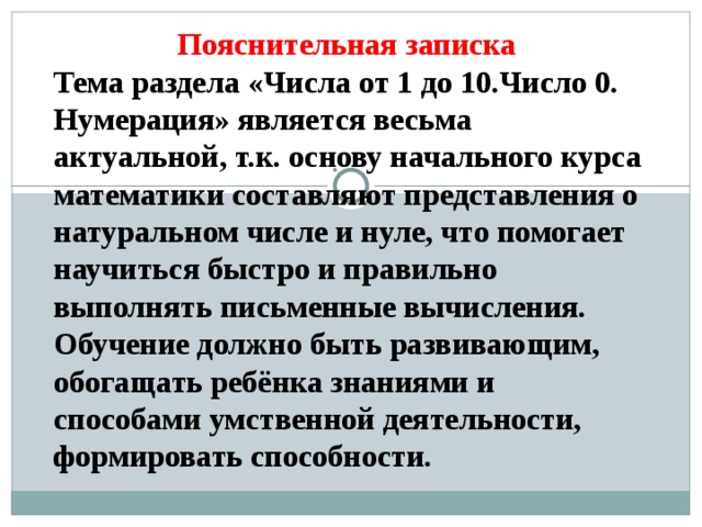 Пояснительная записка Тема раздела «Числа от 1 до 10.Число 0. Нумерация» является весьма актуальной, т.к. основу начального курса математики составляют представления о натуральном числе и нуле, что помогает научиться быстро и правильно выполнять письменные вычисления. Обучение должно быть развивающим, обогащать ребёнка знаниями и способами умственной деятельности, формировать способности. 