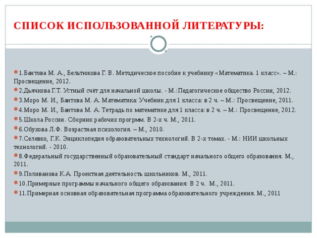  СПИСОК ИСПОЛЬЗОВАННОЙ ЛИТЕРАТУРЫ:   1.Бантова М. А., Бельтюкова Г. В. Методическое пособие к учебнику «Математика. 1 класс». – М.: Просвещение, 2012. 2.Дьячкова Г.Т. Устный счёт для начальной школы. - М.:Педагогическое общество России, 2012. 3.Моро М. И., Бантова М. А. Математика: Учебник для 1 класса: в 2 ч. – М.: Просвещение, 2011. 4.Моро М. И., Бантова М. А. Тетрадь по математике для 1 класса: в 2 ч. – М.: Просвещение, 2012. 5.Школа России. Сборник рабочих прогрмм. В 2-х ч. М., 2011. 6.Обухова Л.Ф. Возрастная психология. – М., 2010. 7.Селевко, Г.К. Энциклопедия образовательных технологий. В 2-х томах. - М.: НИИ школьных технологий. - 2010. 8.Федеральный государственный образовательный стандарт начального общего образования. М., 2011. 9.Поливанова К.А. Проектная деятельность школьников. М., 2011. 10.Примерные программы начального общего образования: В 2 ч. М., 2011. 11.Примерная основная образовательная программа образовательного учреждения. М., 2011  