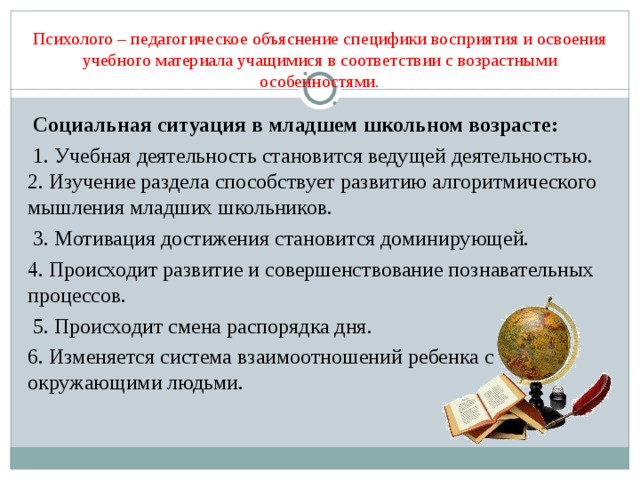 Психолого – педагогическое объяснение специфики восприятия и освоения учебного материала учащимися в соответствии с возрастными особенностями.  Социальная ситуация в младшем школьном возрасте:  1. Учебная деятельность становится ведущей деятельностью. 2. Изучение раздела способствует развитию алгоритмического мышления младших школьников.  3. Мотивация достижения становится доминирующей. 4. Происходит развитие и совершенствование познавательных процессов.  5. Происходит смена распорядка дня. 6. Изменяется система взаимоотношений ребенка с окружающими людьми. 