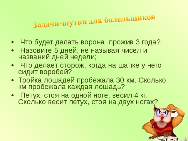  Что будет делать ворона, прожив 3 года?  Назовите 5 дней, не называя чисел и названий дней недели;  Что делает сторож, когда на шапке у него сидит воробей? Тройка лошадей пробежала 30 км. Сколько км пробежала каждая лошадь?  Петух, стоя на одной ноге, весил 4 кг. Сколько весит петух, стоя на двух ногах?  