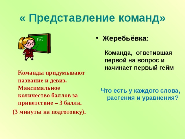 « Представление команд» Жеребьёвка: Команда, ответившая первой на вопрос и начинает первый гейм  Команды придумывают название и девиз. Максимальное количество баллов за приветствие – 3 балла.  (3 минуты на подготовку). Что есть у каждого слова, растения и уравнения? 