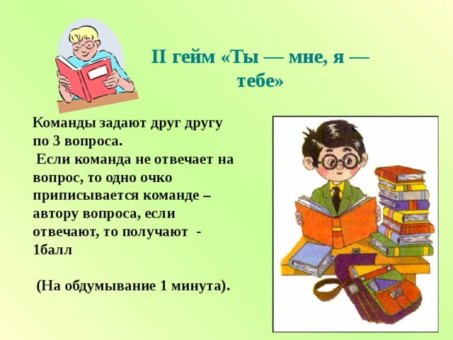 II гейм «Ты — мне, я — тебе»   Команды задают друг другу по 3 вопроса.  Если команда не отвечает на вопрос, то одно очко приписывается команде – автору вопроса, если отвечают, то получают - 1балл   (На обдумывание 1 минута). 