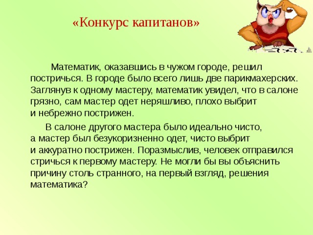  «Конкурс капитанов»    Математик, оказавшись в чужом городе, решил постричься. В городе было всего лишь две парикмахерских. Заглянув к одному мастеру, математик увидел, что в салоне грязно, сам мастер одет неряшливо, плохо выбрит и небрежно пострижен.  В салоне другого мастера было идеально чисто, а мастер был безукоризненно одет, чисто выбрит и аккуратно пострижен. Поразмыслив, человек отправился стричься к первому мастеру. Не могли бы вы объяснить причину столь странного, на первый взгляд, решения математика? 