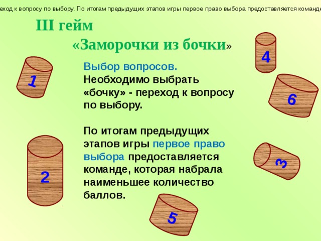 1 3 5 6 Выбор вопросов. Необходимо выбрать «бочку» - переход к вопросу по выбору. По итогам предыдущих этапов игры первое право выбора предоставляется команде, которая набрала наименьшее количество баллов. III гейм  «Заморочки из бочки » 4 Выбор вопросов. Необходимо выбрать «бочку» - переход к вопросу по выбору.  По итогам предыдущих этапов игры первое право выбора предоставляется команде, которая набрала наименьшее количество баллов. 2 