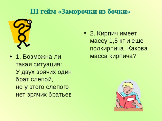 III гейм «Заморочки из бочки»   2. Кирпич имеет массу 1,5 кг и еще полкирпича. Какова масса кирпича?  1. Возможна ли такая ситуация: У двух зрячих один брат слепой, но у этого слепого нет зрячих братьев.  