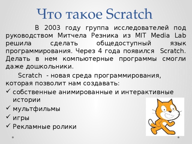 Что такое Scratch  В 2003 году группа исследователей под руководством Митчела Резника из MIT Media Lab решила сделать общедоступный язык программирования. Через 4 года появился Scratch. Делать в нем компьютерные программы смогли даже дошкольники.  Scratch - новая среда программирования, которая позволит нам создавать: собственные анимированные и интерактивные истории мультфильмы игры Рекламные ролики 