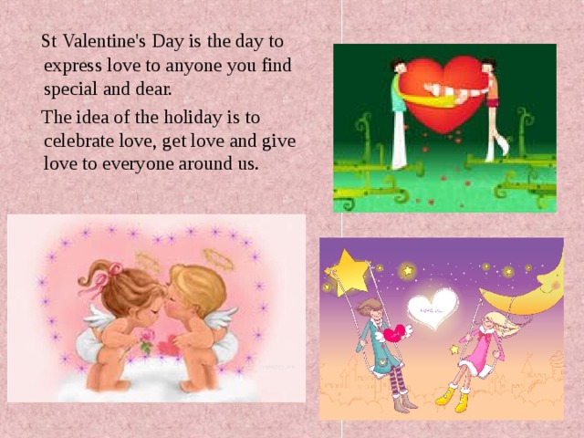   St  Valentine's Day is the day to express love to anyone you find special and dear.  The idea of the holiday is to celebrate love, get love and give love to everyone around us. 