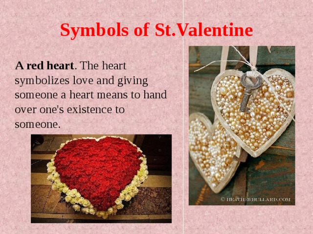 Symbols of St.Valentine  A red heart . The heart symbolizes love and giving someone a heart means to hand over one's existence to someone.  