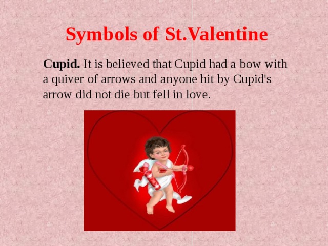 Symbols of St.Valentine  Cupid. It is believed that Cupid had a bow with a quiver of arrows and anyone hit by Cupid's arrow did not die but fell in love.  