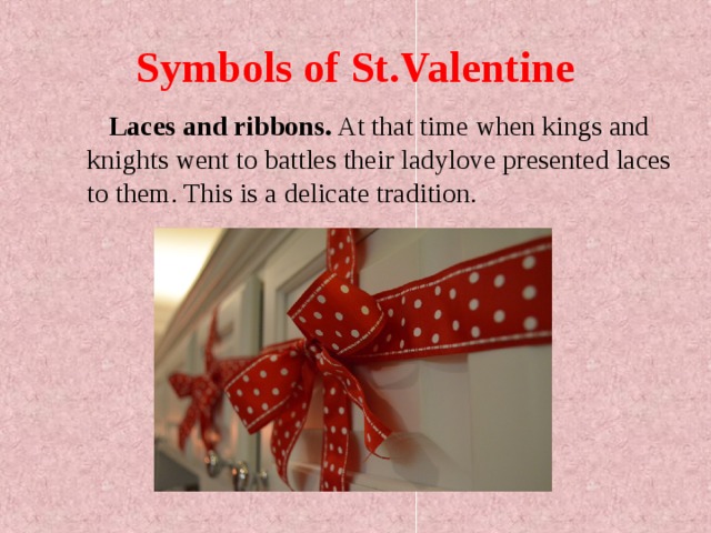 Symbols of St.Valentine  Laces and ribbons. At that time when kings and knights went to battles their ladylove presented laces to them. This is a delicate tradition.    
