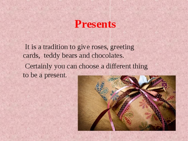 Presents  It is a tradition to give roses, greeting cards, teddy bears and chocolates.  Certainly you can choose a different thing to be a present. 
