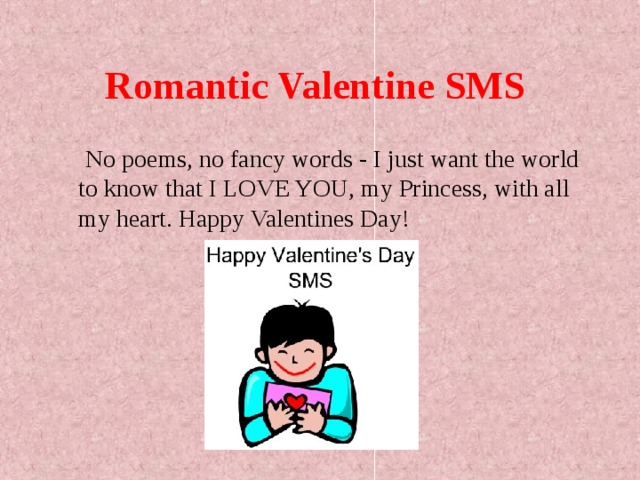 Romantic Valentine SMS   No poems, no fancy words - I just want the world to know that I LOVE YOU, my Princess, with all my heart. Happy Valentines Day!  