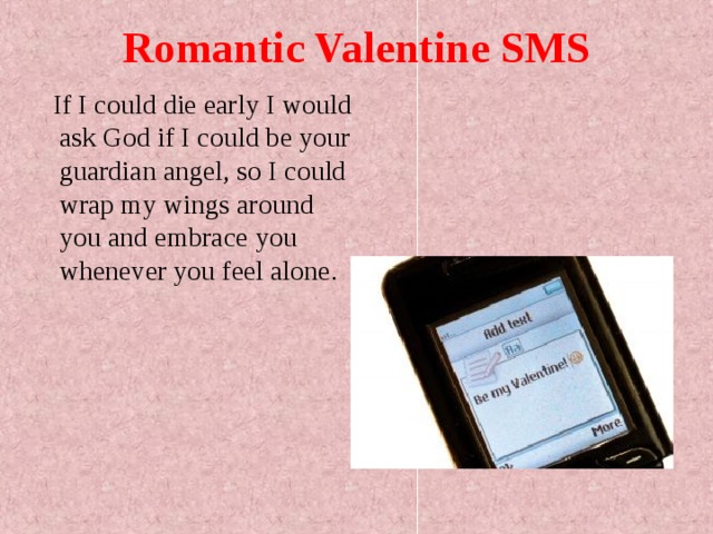 Romantic Valentine SMS  If I could die early I would ask God if I could be your guardian angel, so I could wrap my wings around you and embrace you whenever you feel alone. 