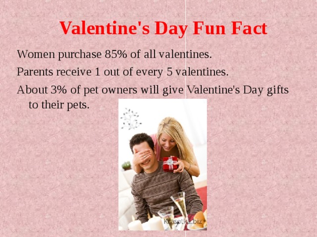 Valentine's Day Fun Fact Women purchase 85% of all valentines. Parents receive 1 out of every 5 valentines. About 3% of pet owners will give Valentine's Day gifts to their pets.  