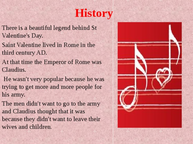 History There is a beautiful legend behind St Valentine's Day. Saint Valentine lived in Rome in the third century AD. At that time the Emperor of Rome was Claudius.  He wasn't very popular because he was trying to get more and more people for his army. The men didn't want to go to the army and Claudius thought that it was because they didn't want to leave their wives and children . 