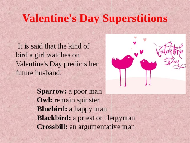 Valentine's Day Superstitions  It is said that the kind of bird a girl watches on Valentine's Day predicts her future husband. Sparrow: a poor man  Owl: remain spinster  Bluebird: a happy man  Blackbird: a priest or clergyman  Crossbill: an argumentative man  