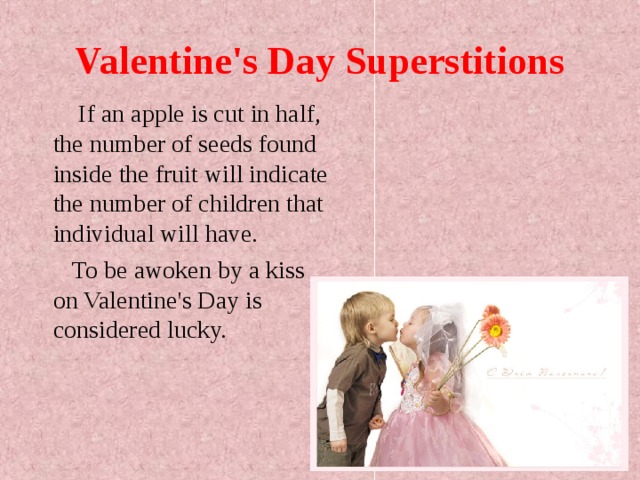 Valentine's Day Superstitions  If an apple is cut in half, the number of seeds found inside the fruit will indicate the number of children that individual will have.  To be awoken by a kiss on Valentine's Day is considered lucky.  