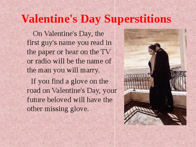 Valentine's Day Superstitions  On Valentine's Day, the first guy's name you read in the paper or hear on the TV or radio will be the name of the man you will marry.  If you find a glove on the road on Valentine's Day, your future beloved will have the other missing glove. 
