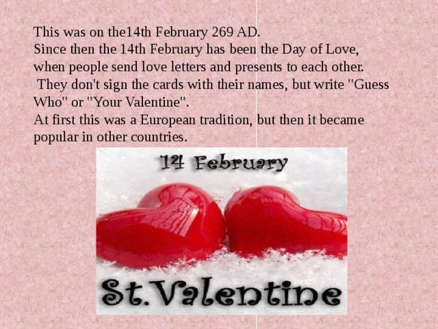 This was on the14th February 269 AD. Since then the 14th February has been the Day of Love, when people send love letters and presents to each other.  They don't sign the cards with their names, but write 