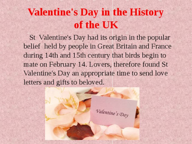 Valentine's Day in the History  of the UK   St Valentine's Day had its origin in the popular belief  held by people in Great Britain and France during 14th and 15th century that birds begin to mate on February 14.  Lovers, therefore found St Valentine's Day an appropriate time to send love letters and gifts to beloved. 