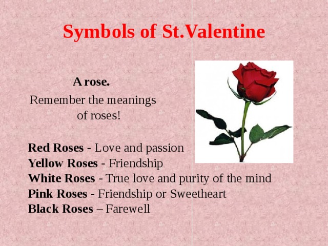 Symbols of St.Valentine A rose.  Remember the meanings of roses! Red Roses - Love and passion  Yellow Roses - Friendship  White Roses - True love and purity of the mind  Pink Roses - Friendship or Sweetheart  Black Roses – Farewell 