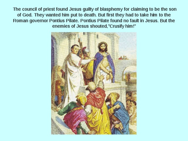  The council of priest found Jesus guilty of blasphemy for claiming to be the son of God. They wanted him put to death. But first they had to take him to the Roman governor Pontius Pilate. Pontius Pilate found no fault in Jesus. But the enemies of Jesus shouted,”Crusify him!” 