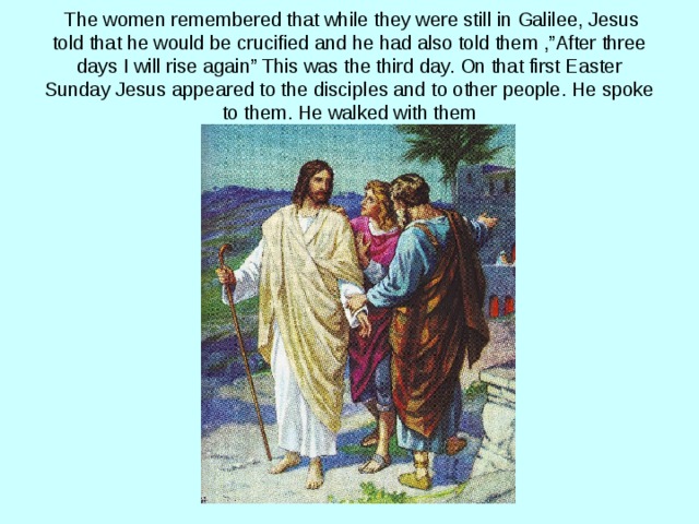  The women remembered that while they were still in Galilee, Jesus told that he would be crucified and he had also told them ,”After three days I will rise again” This was the third day. On that first Easter Sunday Jesus appeared to the disciples and to other people. He spoke to them. He walked with them 