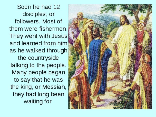 Soon he had 12 disciples, or followers. Most of them were fishermen. They went with Jesus and learned from him as he walked through the countryside talking to the people. Many people began to say that he was the king, or Messiah, they had long been waiting for  