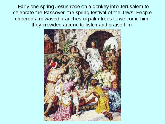  Early one spring Jesus rode on a donkey into Jerusalem to celebrate the Passover, the spring festival of the Jews. People cheered and waved branches of palm trees to welcome him, they crowded around to listen and praise him. 