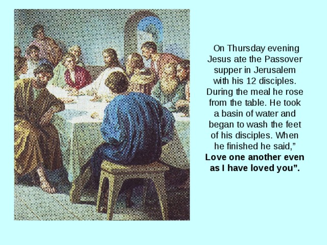  On Thursday evening Jesus ate the Passover supper in Jerusalem with his 12 disciples. During the meal he rose from the table. He took a basin of water and began to wash the feet of his disciples. When he finished he said,” Love one another even as I have loved you”. 