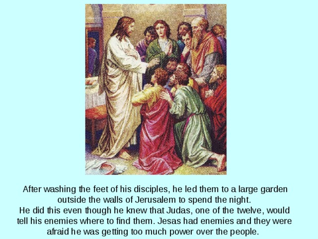 After washing the feet of his disciples, he led them to a large garden outside the walls of Jerusalem to spend the night.  He did this even though he knew that Judas, one of the twelve, would tell his enemies where to find them.  Jesas had enemies and they were afraid he was getting too much power over the people.  