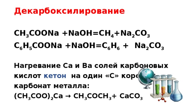 Декарбоксилирование   СH 3 COONa +NaOH=CH 4 +Na 2 CO 3 C 6 H 5 COONa +NaOH=C 6 H 6 + Na 2 CO 3  Нагревание Сa и Ba солей карбоновых кислот кетон на один «С» короче + карбонат металла: (CH 3 COO) 2 Ca → CH 3 COCH 3 + CaCO 3 