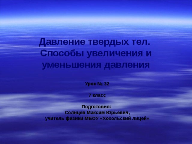 Давление твердых тел.  Способы увеличения и уменьшения давления Урок № 32  7 класс  Подготовил: Солнцев Максим Юрьевич, учитель физики МБОУ «Хохольский лицей» 