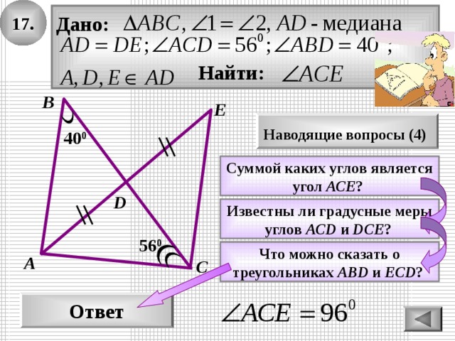 1 7 . Дано:   Найти: В E Наводящие вопросы ( 4 )  40 0 Суммой каких углов является угол АСЕ ?  D Известны ли градусные меры углов АС D  и DCE ?  56 0 Что можно сказать о треугольниках А BD  и ECD ?  А С Ответ 